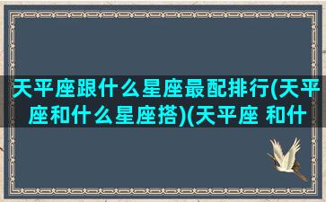 天平座跟什么星座最配排行(天平座和什么星座搭)(天平座 和什么星座最配)